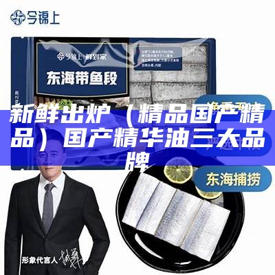 新鲜出炉（精品国产精品）国产精华油三大品牌