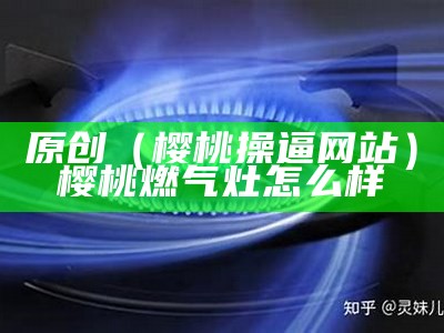 原创（樱桃操逼网站）樱桃燃气灶怎么样（樱桃s樱桃）