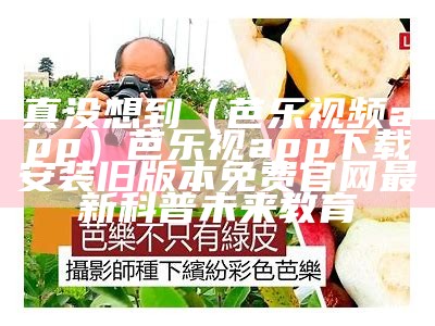 真没想到（芭乐视频app）芭乐视app下载安装旧版本免费官网最新科普未来教育