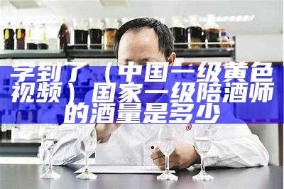 学到了（中国一级黄色视频）国家一级陪酒师的酒量是多少