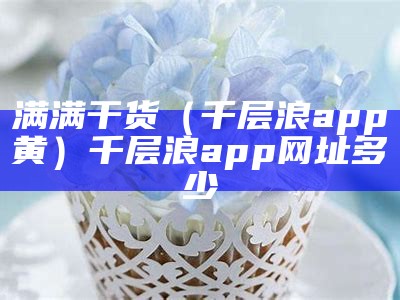 满满干货（千层浪app黄）千层浪app网址多少