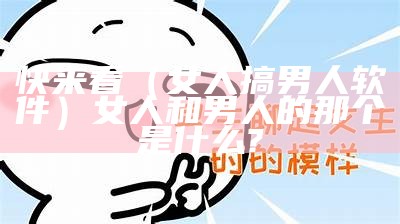 快来看（女人搞男人软件）女人和男人的那个是什么?（女人和男人搞鬼）