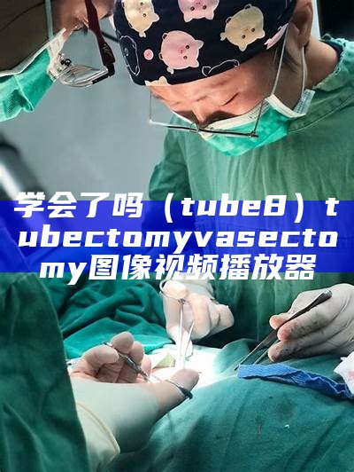 学会了吗（tube8）tubectomy vasectomy图像视频播放器