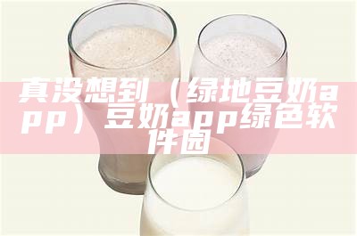 真没想到（绿地豆奶app）豆奶app绿色软件园