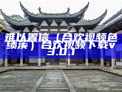 难以置信（合欢视频色绩溪）合欢视频下载v3.0.1