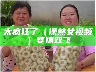 太疯狂了（操熟女视频）婆媳双飞