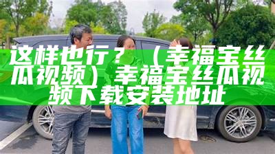 这样也行？（幸福宝丝瓜视频）幸福宝丝瓜视频下载安装地址（幸福宝丝瓜视频 1080p 下载）