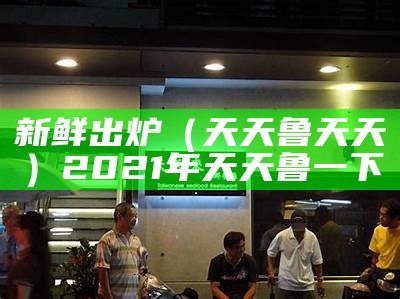 新鲜出炉（天天鲁天天）2021年天天鲁一下（天天天摸天日）