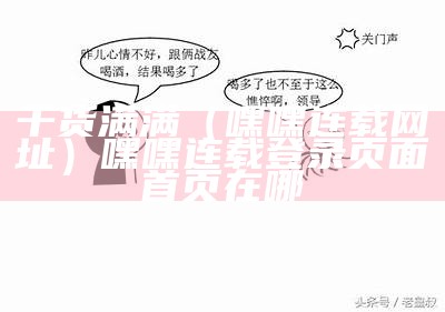 干货满满（嘿嘿连载网址）嘿嘿连载登录页面首页在哪（嘿嘿连载网站在哪）