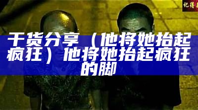 干货分享（他将她抬起疯狂）他将她抬起疯狂的脚（他将她抱）