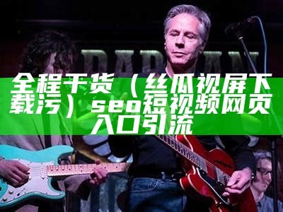 全程干货（丝瓜视屏下载污）seo短视频网页入口引流