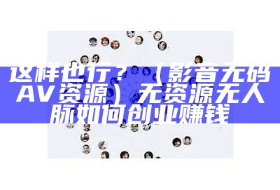 这样也行？（影音无码AV资源）无资源无人脉如何创业赚钱（无资源2018）