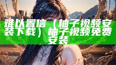 难以置信（柚子视频安装下载）柚子视频免费安装（“柚子视频”）