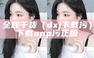 全程干货（dxj下载污）下载app污正版