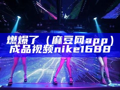 燃爆了（麻豆网app）成品视频nike1688