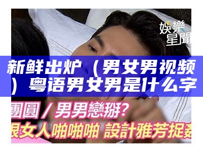 新鲜出炉（男女男视频）粤语男女男是什么字