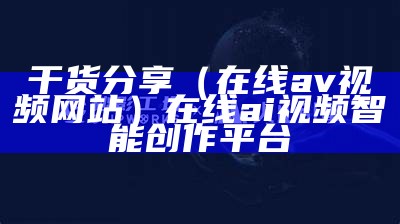 干货分享（在线av视频网站）在线ai视频智能创作平台