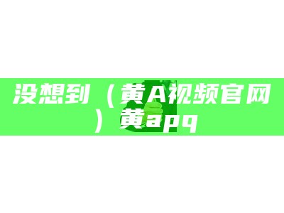 没想到（黄A视频官网）黄apq