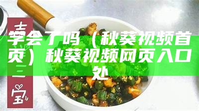 学会了吗（秋葵视频首页）秋葵视频网页入口处（秋葵视频平台）