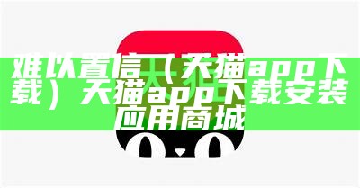 难以置信（天猫app下载）天猫app下载安装应用商城（天呐难以置信）