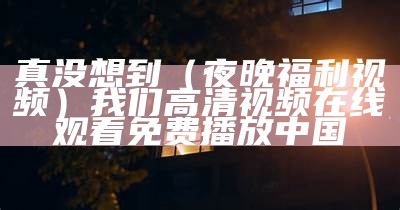 真没想到（夜晚福利视频）我们高清视频在线观看免费播放中国（哪有夜晚福利app）