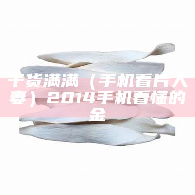 干货满满（手机看片人妻）2014手机看懂的金