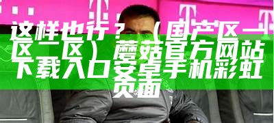 这样也行？（国产区一区二区）蘑菇官方网站下载入口安卓手机彩虹页面