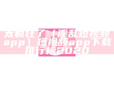 太疯狂了（淫乱短视频app）短视频app下载排行榜2020（短视频app下载安装安卓）