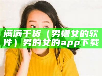 满满干货（男槽女的软件）男的女的app下载（男槽女哔哔动图）