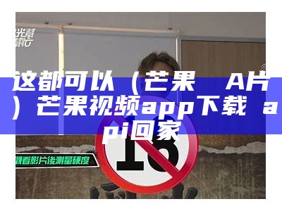 这都可以（芒果視頻A片）芒果视频app下载汅api回家（芒果视频app下载汅api最新版下载）