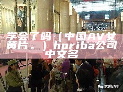 学会了吗（中国AV女黄片。）horiba公司中文名