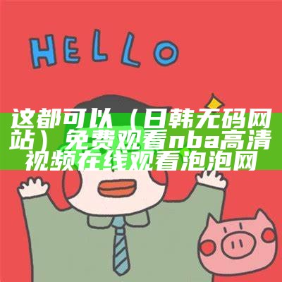 这都可以（日韩无码网站）免费观看nba高清视频在线观看泡泡网