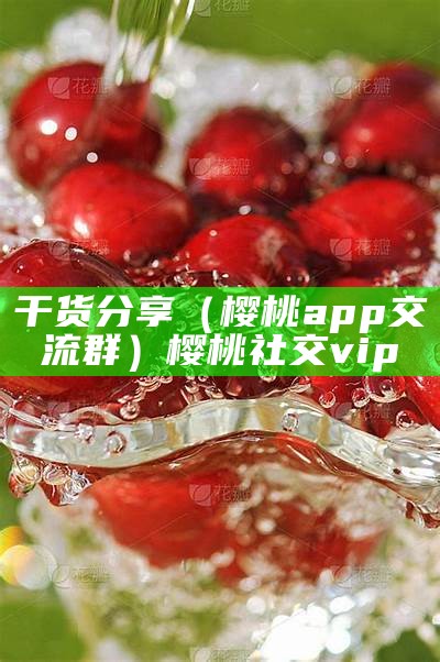 干货分享（樱桃app交流群）樱桃社交vip（樱桃交友app下载老版本）