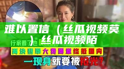 难以置信（丝瓜视频莫）丝瓜视频陌