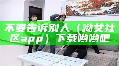 不要告诉别人（呦女社区app）下载哟哟吧