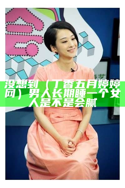 没想到（丁香五月婷婷网）男人长期睡一个女人是不是会腻