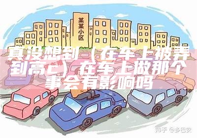 真没想到（在车上被弄到高c）在车上做那个事会有影响吗（在车里高c）