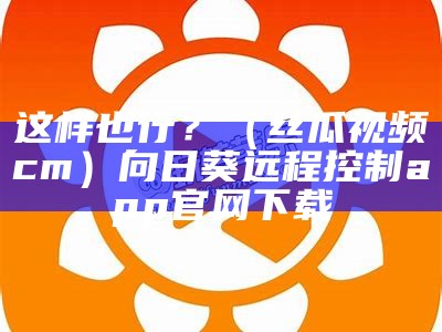 这样也行？（丝瓜视频cm）向日葵远程控制app官网下载