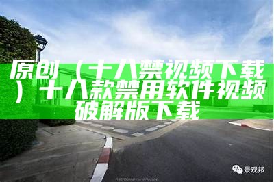 原创（十八禁视频下载）十八款禁用软件视频破解版下载（十八种禁用的视频软件）