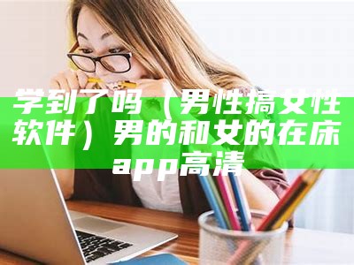 学到了吗（男性搞女性软件）男的和女的在床app高清