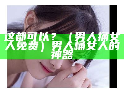 这都可以？（男人捅女人免费）男人桶女人的神器（男人桶女人的选择）