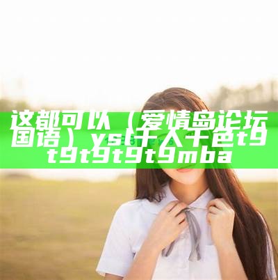 这都可以（爱情岛论坛国语）ysl千人千色t9t9t9t9t9mba