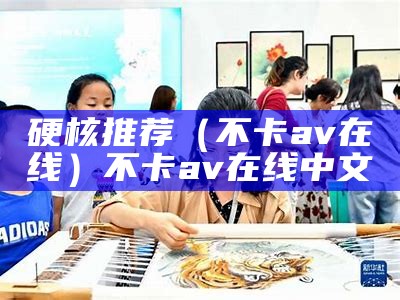 硬核推荐（不卡av在线）不卡av在线 中文