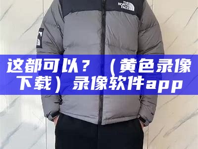 这都可以？（黄色录像下载）录像软件app