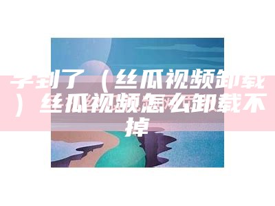 学到了（丝瓜视频卸载）丝瓜视频怎么卸载不掉