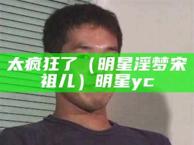 太疯狂了（明星淫梦宋祖儿）明星yc