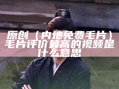 原创（内地免费毛片）毛片评价最高的视频是什么意思（有免费的毛毛片表）