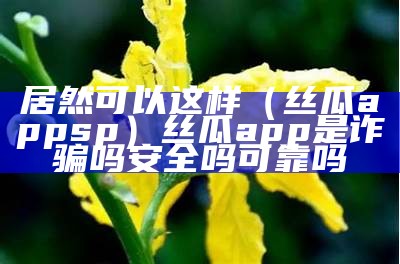 居然可以这样（丝瓜appsp）丝瓜app是诈骗吗安全吗可靠吗