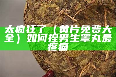 太疯狂了（黄片免费大全）如何捏男生睾丸最疼痛