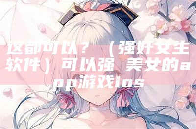 这都可以？（强奸女生软件）可以强㢨美女的app游戏ios